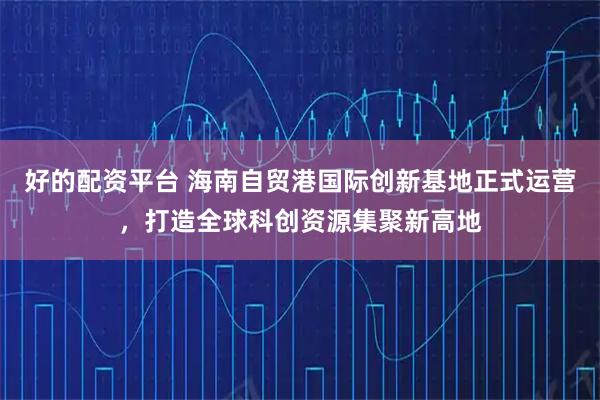 好的配资平台 海南自贸港国际创新基地正式运营，打造全球科创资源集聚新高地