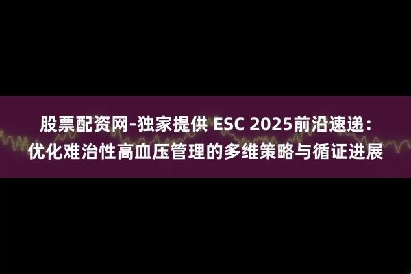 股票配资网-独家提供 ESC 2025前沿速递：优化难治性高血压管理的多维策略与循证进展