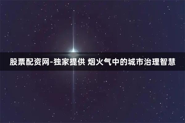 股票配资网-独家提供 烟火气中的城市治理智慧