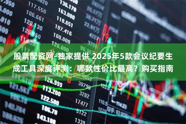 股票配资网-独家提供 2025年5款会议纪要生成工具深度评测：哪款性价比最高？购买指南