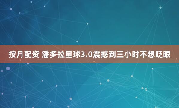 按月配资 潘多拉星球3.0震撼到三小时不想眨眼