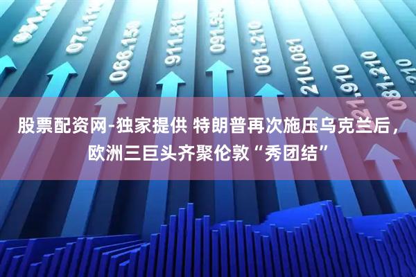 股票配资网-独家提供 特朗普再次施压乌克兰后，欧洲三巨头齐聚伦敦“秀团结”