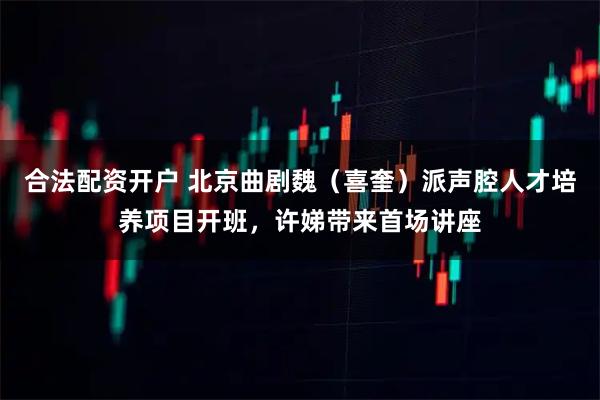 合法配资开户 北京曲剧魏（喜奎）派声腔人才培养项目开班，许娣带来首场讲座