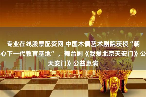 专业在线股票配资网 中国木偶艺术剧院获授“朝阳区关心下一代教育基地” ，舞台剧《我爱北京天安门》公益惠演