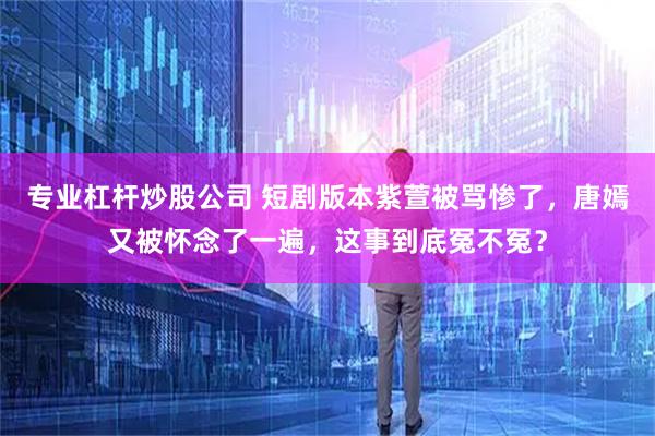 专业杠杆炒股公司 短剧版本紫萱被骂惨了，唐嫣又被怀念了一遍，这事到底冤不冤？