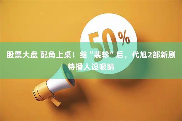 股票大盘 配角上桌！继“裴轸”后，代旭2部新剧待播人设吸睛