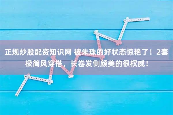 正规炒股配资知识网 被朱珠的好状态惊艳了！2套极简风穿搭，长卷发侧颜美的很权威！