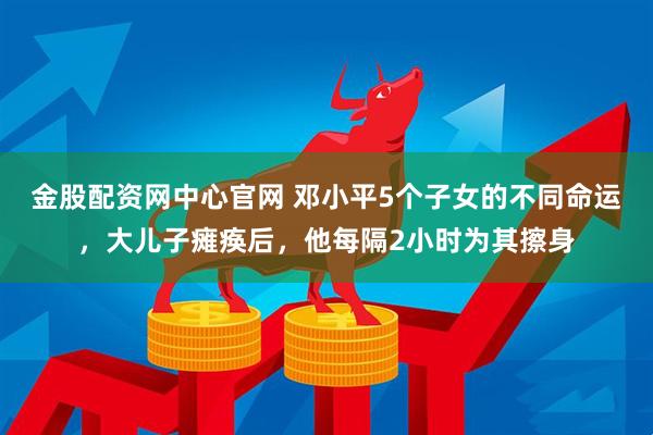 金股配资网中心官网 邓小平5个子女的不同命运，大儿子瘫痪后，他每隔2小时为其擦身
