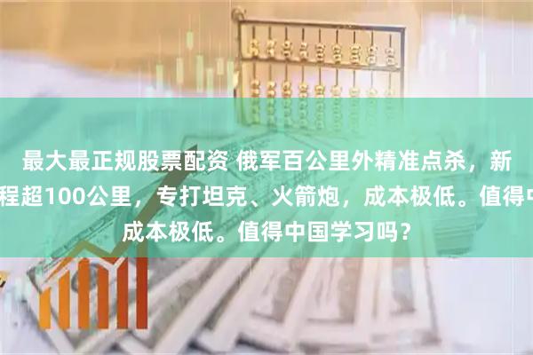 最大最正规股票配资 俄军百公里外精准点杀，新型巡飞弹射程超100公里，专打坦克、火箭炮，成本极低。值得中国学习吗？