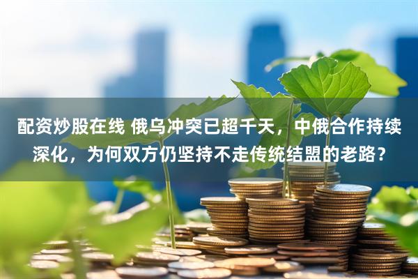 配资炒股在线 俄乌冲突已超千天，中俄合作持续深化，为何双方仍坚持不走传统结盟的老路？