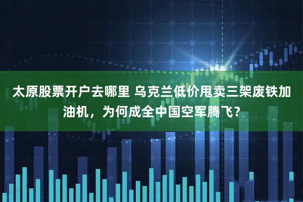 太原股票开户去哪里 乌克兰低价甩卖三架废铁加油机，为何成全中国空军腾飞？
