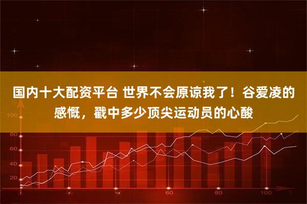国内十大配资平台 世界不会原谅我了！谷爱凌的感慨，戳中多少顶尖运动员的心酸