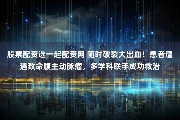 股票配资选一起配资网 随时破裂大出血！患者遭遇致命腹主动脉瘤，多学科联手成功救治