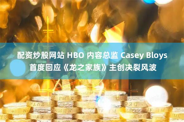 配资炒股网站 HBO 内容总监 Casey Bloys 首度回应《龙之家族》主创决裂风波