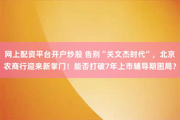 网上配资平台开户炒股 告别“关文杰时代”，北京农商行迎来新掌门！能否打破7年上市辅导期困局？