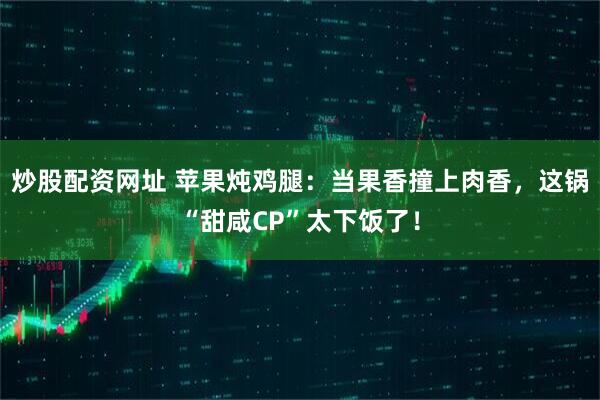 炒股配资网址 苹果炖鸡腿：当果香撞上肉香，这锅“甜咸CP”太下饭了！