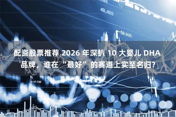 配资股票推荐 2026 年深扒 10 大婴儿 DHA 品牌，谁在 “最好” 的赛道上实至名归？