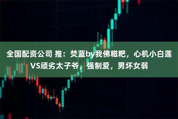 全国配资公司 推：焚蓝by我佛糍粑，心机小白莲VS顽劣太子爷，强制爱，男坏女弱