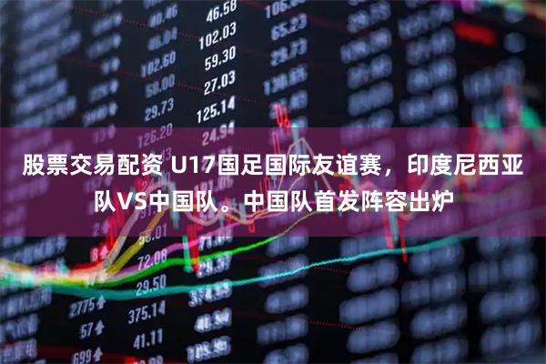 股票交易配资 U17国足国际友谊赛，印度尼西亚队VS中国队。中国队首发阵容出炉
