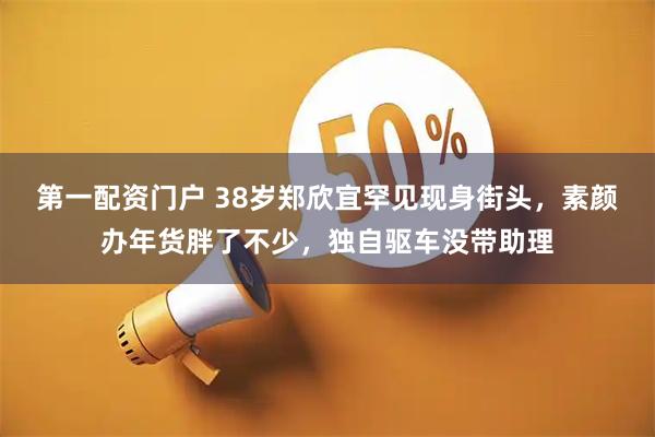 第一配资门户 38岁郑欣宜罕见现身街头，素颜办年货胖了不少，独自驱车没带助理