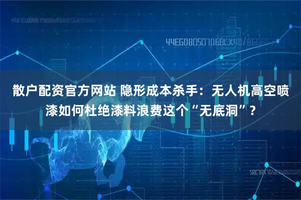 散户配资官方网站 隐形成本杀手：无人机高空喷漆如何杜绝漆料浪费这个“无底洞”？