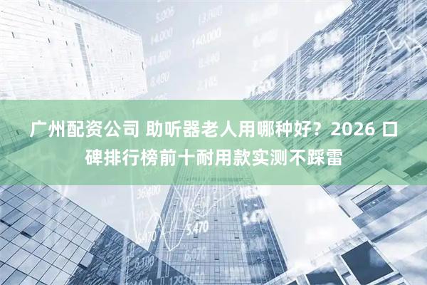 广州配资公司 助听器老人用哪种好？2026 口碑排行榜前十耐用款实测不踩雷