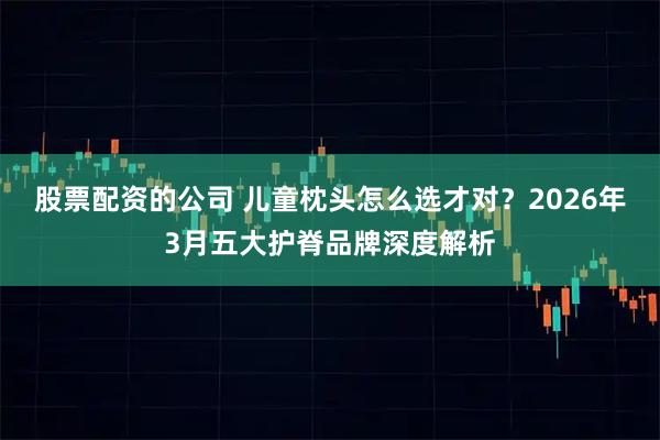 股票配资的公司 儿童枕头怎么选才对？2026年3月五大护脊品牌深度解析