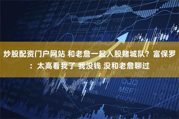 炒股配资门户网站 和老詹一起入股赌城队？富保罗：太高看我了 我没钱 没和老詹聊过