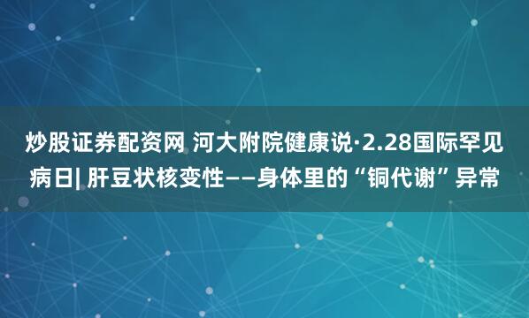 炒股证券配资网 河大附院健康说·2.28国际罕见病日| 肝豆状核变性——身体里的“铜代谢”异常