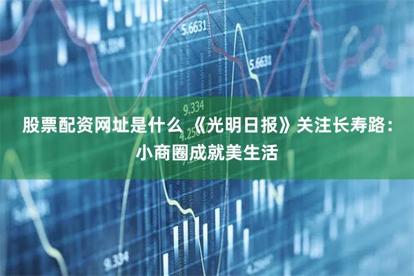 股票配资网址是什么 《光明日报》关注长寿路：小商圈成就美生活