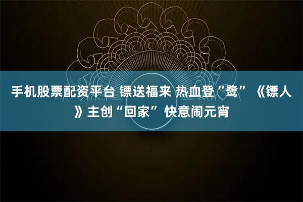 手机股票配资平台 镖送福来 热血登“鹭” 《镖人》主创“回家” 快意闹元宵