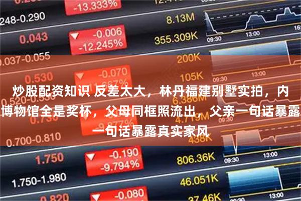 炒股配资知识 反差太大，林丹福建别墅实拍，内部像林丹博物馆全是奖杯，父母同框照流出，父亲一句话暴露真实家风