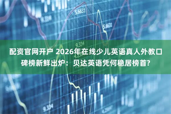 配资官网开户 2026年在线少儿英语真人外教口碑榜新鲜出炉：贝达英语凭何稳居榜首?