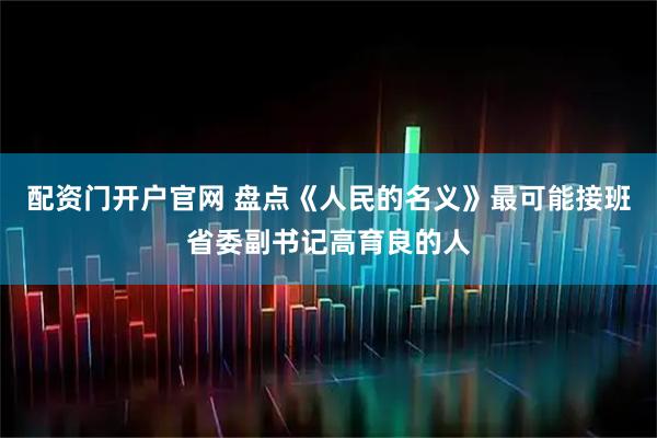 配资门开户官网 盘点《人民的名义》最可能接班省委副书记高育良的人