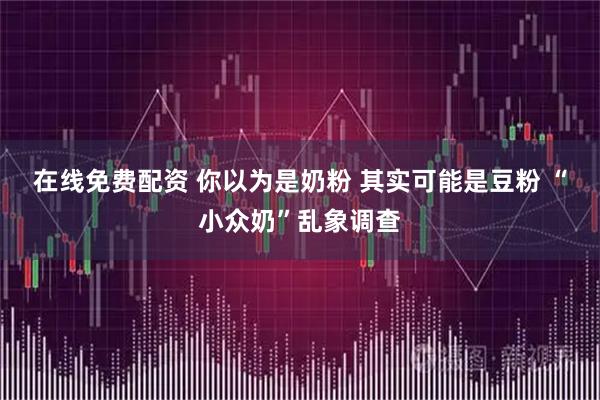在线免费配资 你以为是奶粉 其实可能是豆粉 “小众奶”乱象调查
