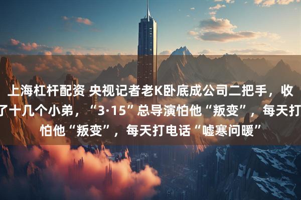 上海杠杆配资 央视记者老K卧底成公司二把手，收入暴涨，手下多了十几个小弟，“3·15”总导演怕他“叛变”，每天打电话“嘘寒问暖”
