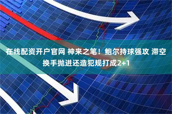 在线配资开户官网 神来之笔！鲍尔持球强攻 滞空换手抛进还造犯规打成2+1