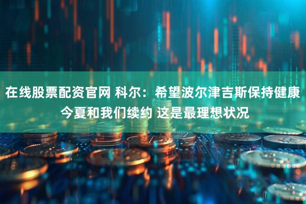 在线股票配资官网 科尔：希望波尔津吉斯保持健康 今夏和我们续约 这是最理想状况