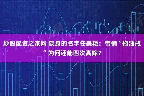 炒股配资之家网 隐身的名字任美艳：带俩“拖油瓶”为何还能四次高嫁？