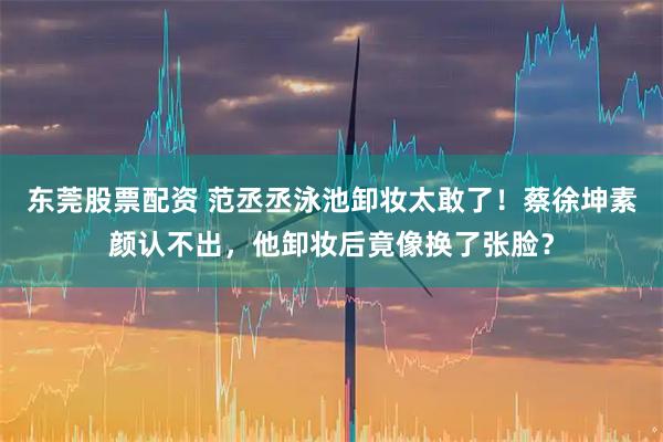 东莞股票配资 范丞丞泳池卸妆太敢了！蔡徐坤素颜认不出，他卸妆后竟像换了张脸？