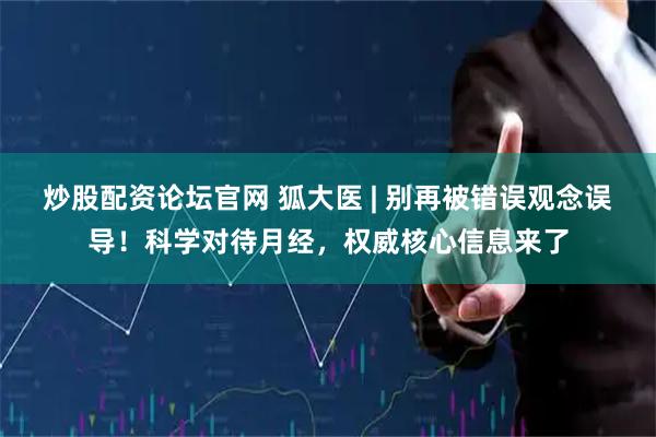 炒股配资论坛官网 狐大医 | 别再被错误观念误导！科学对待月经，权威核心信息来了