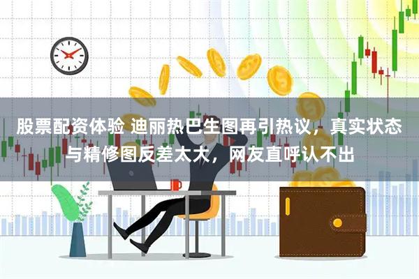 股票配资体验 迪丽热巴生图再引热议，真实状态与精修图反差太大，网友直呼认不出