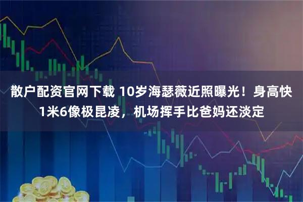 散户配资官网下载 10岁海瑟薇近照曝光！身高快1米6像极昆凌，机场挥手比爸妈还淡定