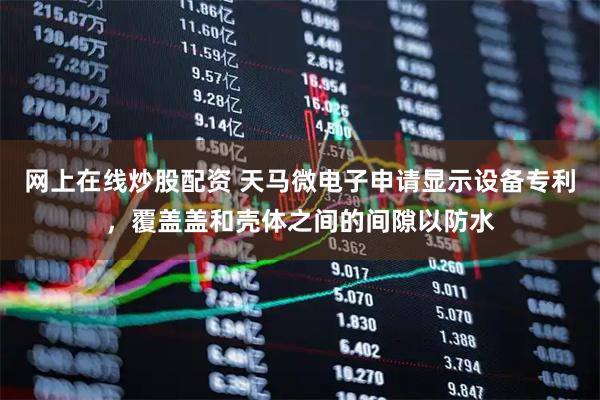 网上在线炒股配资 天马微电子申请显示设备专利，覆盖盖和壳体之间的间隙以防水