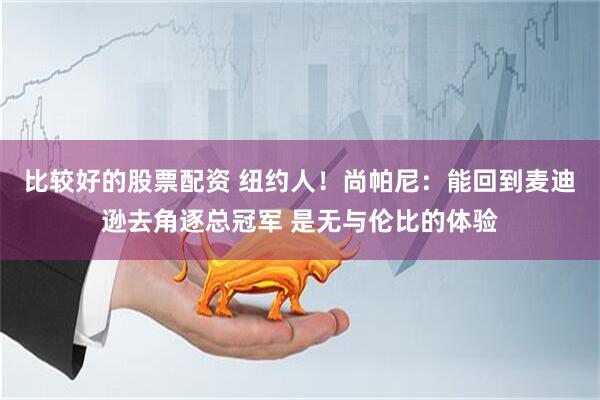 比较好的股票配资 纽约人！尚帕尼：能回到麦迪逊去角逐总冠军 是无与伦比的体验