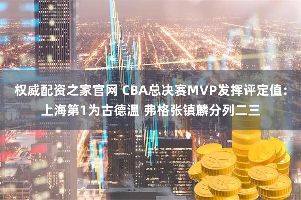 权威配资之家官网 CBA总决赛MVP发挥评定值：上海第1为古德温 弗格张镇麟分列二三