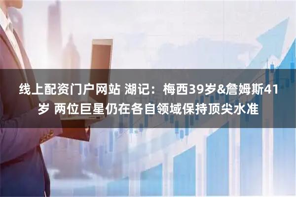 线上配资门户网站 湖记：梅西39岁&詹姆斯41岁 两位巨星仍在各自领域保持顶尖水准