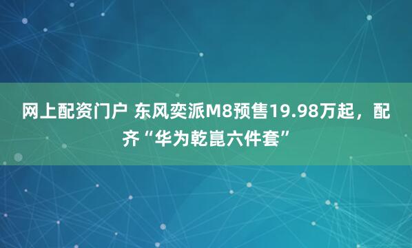 网上配资门户 东风奕派M8预售19.98万起，配齐“华为乾崑六件套”