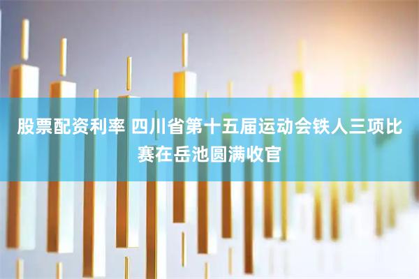 股票配资利率 四川省第十五届运动会铁人三项比赛在岳池圆满收官