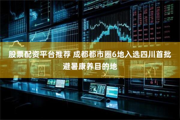 股票配资平台推荐 成都都市圈6地入选四川首批避暑康养目的地